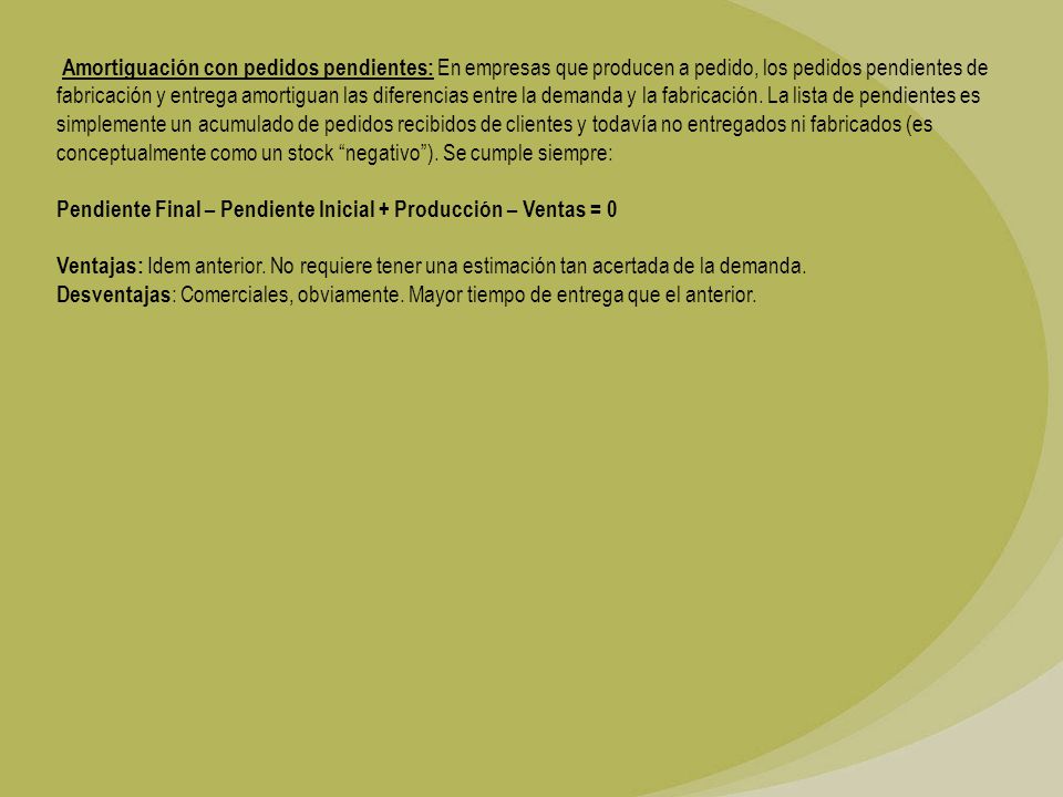 Amortiguación con pedidos pendientes: En empresas que producen a pedido, los pedidos pendientes de fabricación y entrega amortiguan las diferencias entre la demanda y la fabricación. La lista de pendientes es simplemente un acumulado de pedidos recibidos de clientes y todavía no entregados ni fabricados (es conceptualmente como un stock negativo ). Se cumple siempre:
