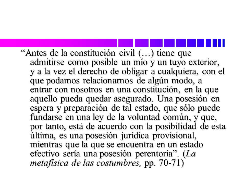 Antes de la constitución civil (…) tiene que admitirse como posible un mío y un tuyo exterior, y a la vez el derecho de obligar a cualquiera, con el que podamos relacionarnos de algún modo, a entrar con nosotros en una constitución, en la que aquello pueda quedar asegurado.