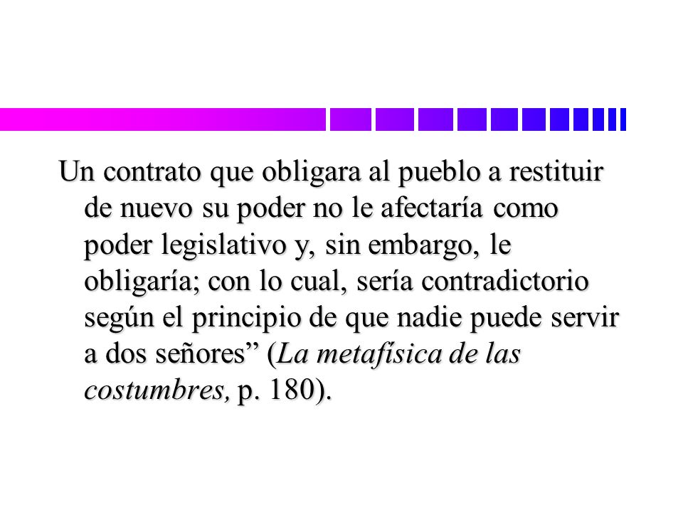 Un contrato que obligara al pueblo a restituir de nuevo su poder no le afectaría como poder legislativo y, sin embargo, le obligaría; con lo cual, sería contradictorio según el principio de que nadie puede servir a dos señores (La metafísica de las costumbres, p.