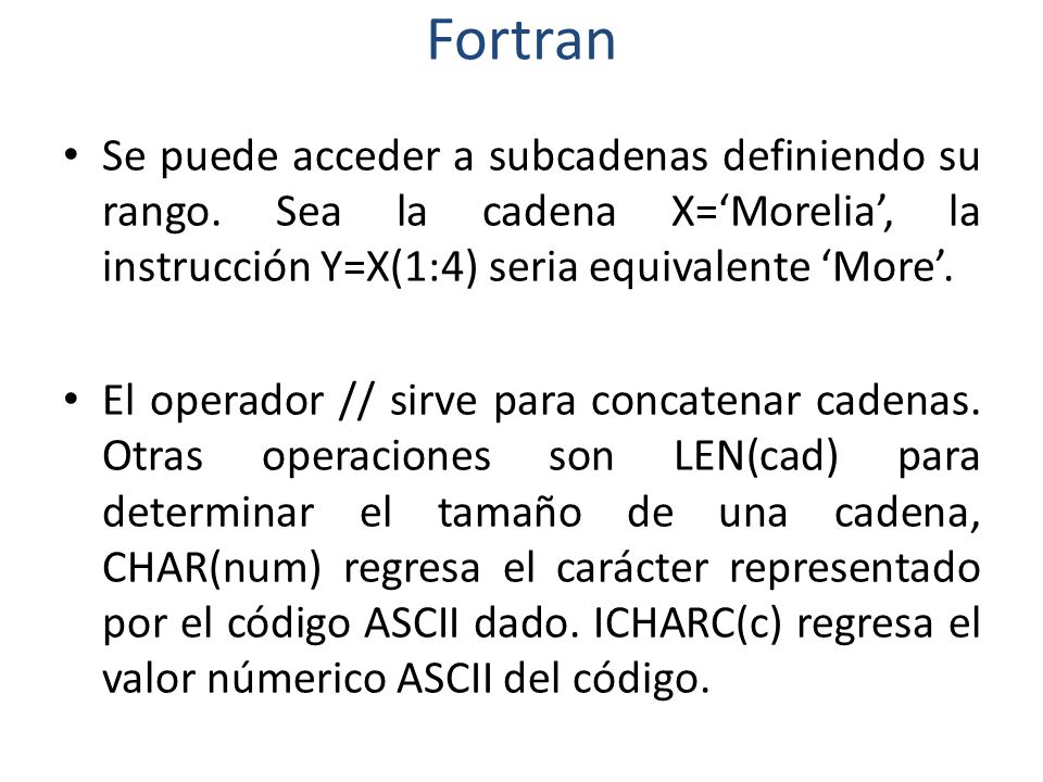 Fortran Se puede acceder a subcadenas definiendo su rango. Sea la cadena X=‘Morelia’, la instrucción Y=X(1:4) seria equivalente ‘More’.