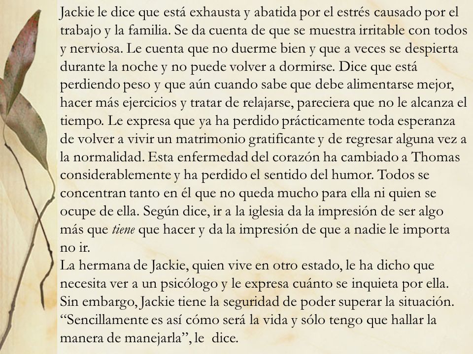 Jackie le dice que está exhausta y abatida por el estrés causado por el trabajo y la familia. Se da cuenta de que se muestra irritable con todos y nerviosa. Le cuenta que no duerme bien y que a veces se despierta durante la noche y no puede volver a dormirse. Dice que está perdiendo peso y que aún cuando sabe que debe alimentarse mejor, hacer más ejercicios y tratar de relajarse, pareciera que no le alcanza el tiempo. Le expresa que ya ha perdido prácticamente toda esperanza de volver a vivir un matrimonio gratificante y de regresar alguna vez a la normalidad. Esta enfermedad del corazón ha cambiado a Thomas considerablemente y ha perdido el sentido del humor. Todos se concentran tanto en él que no queda mucho para ella ni quien se ocupe de ella. Según dice, ir a la iglesia da la impresión de ser algo más que tiene que hacer y da la impresión de que a nadie le importa no ir.