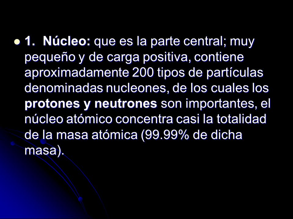 1. Núcleo: que es la parte central; muy pequeño y de carga positiva, contiene aproximadamente 200 tipos de partículas denominadas nucleones, de los cuales los protones y neutrones son importantes, el núcleo atómico concentra casi la totalidad de la masa atómica (99.99% de dicha masa).
