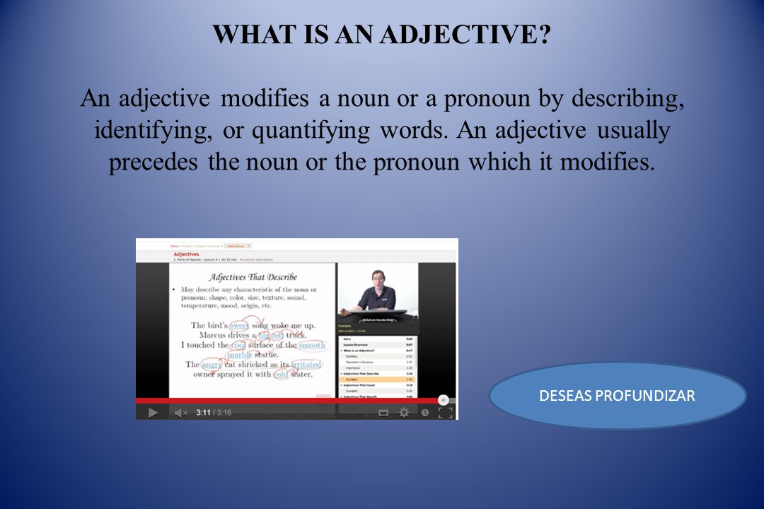 WHAT IS AN ADJECTIVE An adjective modifies a noun or a pronoun by describing, identifying, or quantifying words. An adjective usually precedes the noun or the pronoun which it modifies.