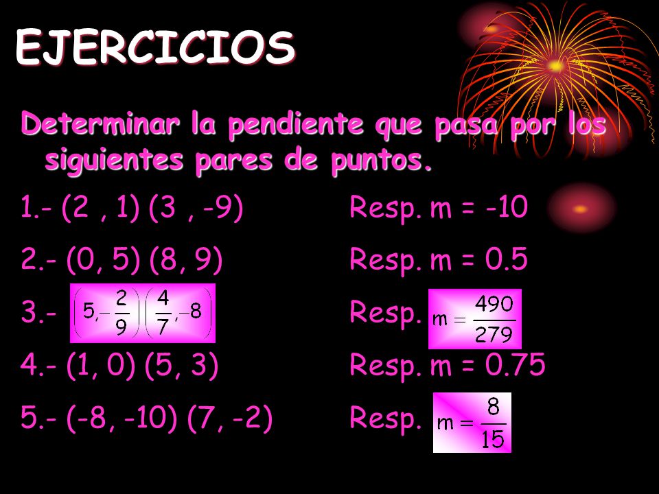 EJERCICIOS Determinar la pendiente que pasa por los siguientes pares de puntos. 1.- (2 , 1) (3 , -9) Resp. m = -10.