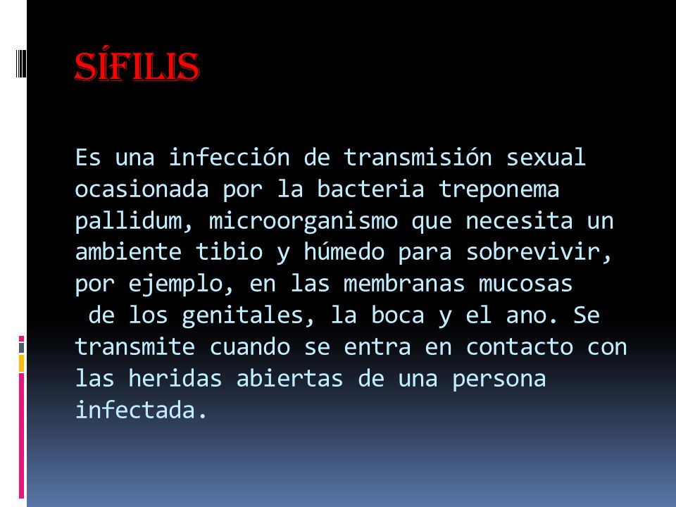Sífilis Es una infección de transmisión sexual ocasionada por la bacteria treponema pallidum, microorganismo que necesita un ambiente tibio y húmedo para sobrevivir, por ejemplo, en las membranas mucosas de los genitales, la boca y el ano.
