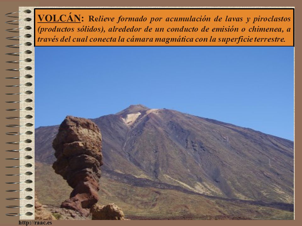 VOLCÁN: Relieve formado por acumulación de lavas y piroclastos (productos sólidos), alrededor de un conducto de emisión o chimenea, a través del cual conecta la cámara magmática con la superficie terrestre.