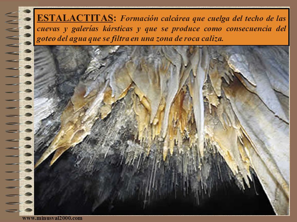 ESTALACTITAS: Formación calcárea que cuelga del techo de las cuevas y galerías kársticas y que se produce como consecuencia del goteo del agua que se filtra en una zona de roca caliza.