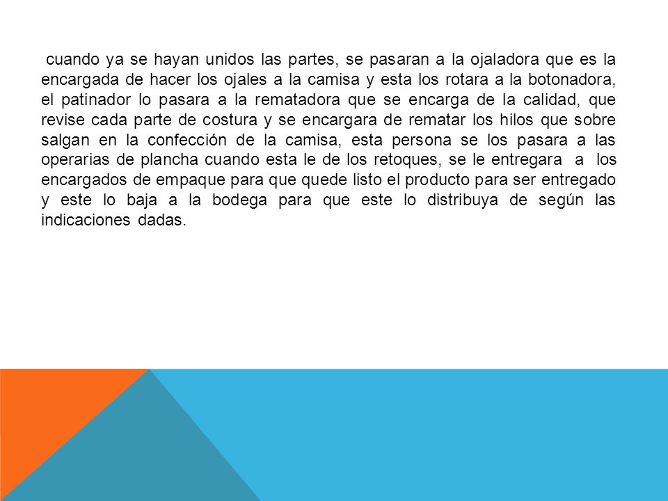 cuando ya se hayan unidos las partes, se pasaran a la ojaladora que es la encargada de hacer los ojales a la camisa y esta los rotara a la botonadora, el patinador lo pasara a la rematadora que se encarga de la calidad, que revise cada parte de costura y se encargara de rematar los hilos que sobre salgan en la confección de la camisa, esta persona se los pasara a las operarias de plancha cuando esta le de los retoques, se le entregara a los encargados de empaque para que quede listo el producto para ser entregado y este lo baja a la bodega para que este lo distribuya de según las indicaciones dadas.