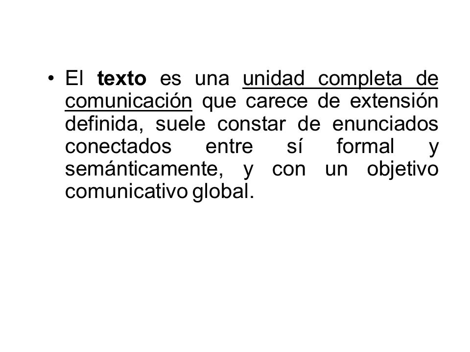 El texto es una unidad completa de comunicación que carece de extensión definida, suele constar de enunciados conectados entre sí formal y semánticamente, y con un objetivo comunicativo global.
