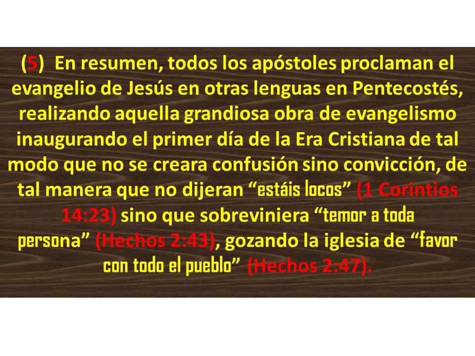 (5) En resumen, todos los apóstoles proclaman el evangelio de Jesús en otras lenguas en Pentecostés, realizando aquella grandiosa obra de evangelismo inaugurando el primer día de la Era Cristiana de tal modo que no se creara confusión sino convicción, de tal manera que no dijeran estáis locos (1 Corintios 14:23) sino que sobreviniera temor a toda persona (Hechos 2:43), gozando la iglesia de favor con todo el pueblo (Hechos 2:47).
