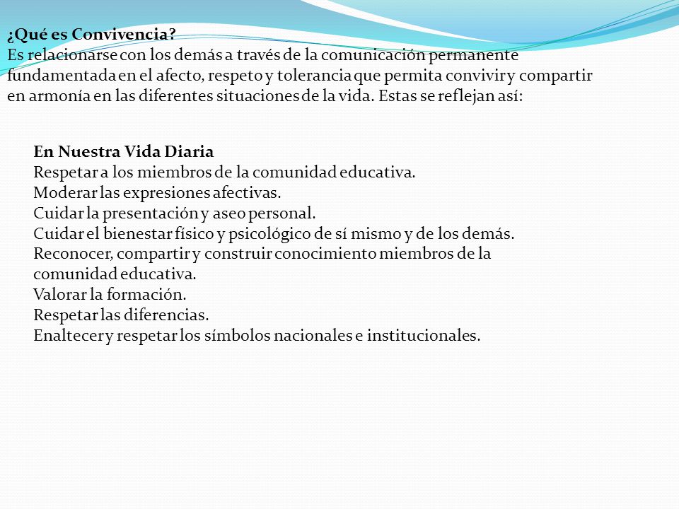 ¿Qué es Convivencia Es relacionarse con los demás a través de la comunicación permanente fundamentada en el afecto, respeto y tolerancia que permita convivir y compartir en armonía en las diferentes situaciones de la vida. Estas se reflejan así: