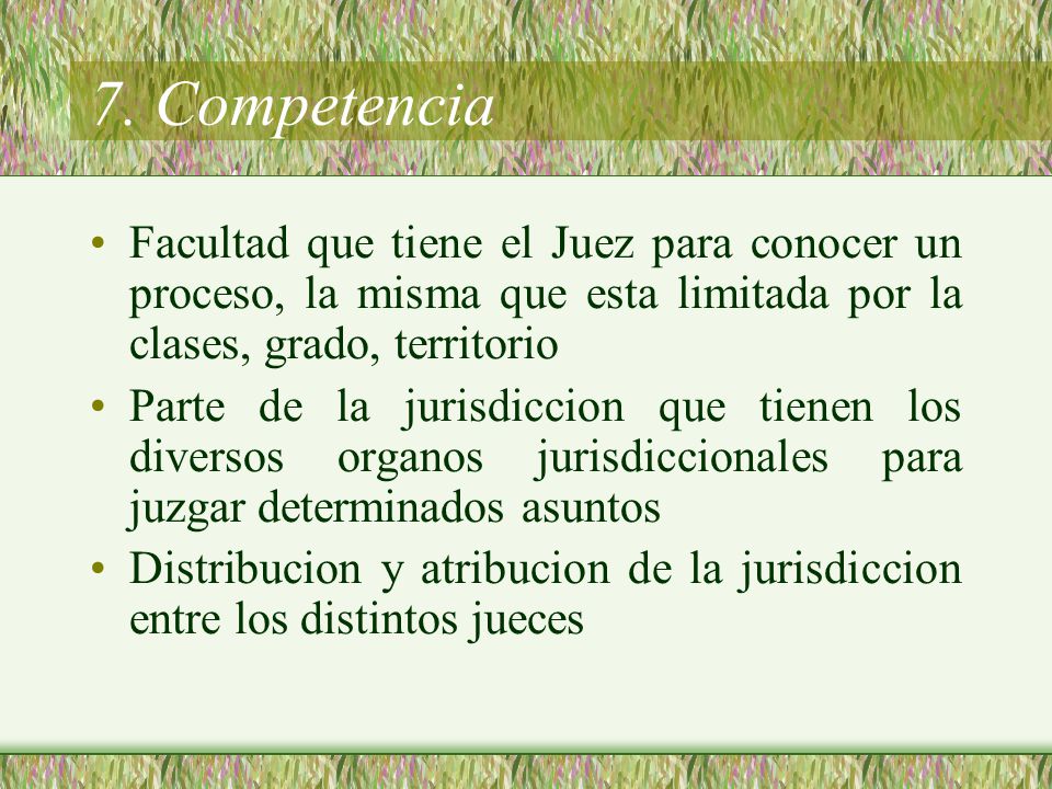 7. Competencia Facultad que tiene el Juez para conocer un proceso, la misma que esta limitada por la clases, grado, territorio.