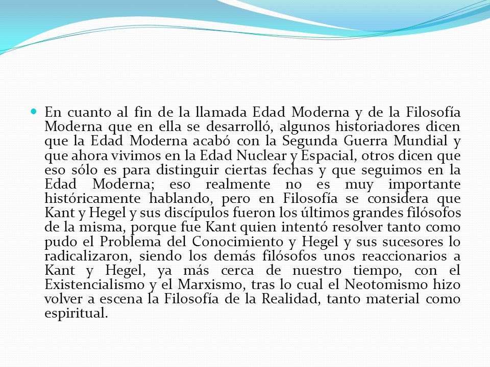 En cuanto al fin de la llamada Edad Moderna y de la Filosofía Moderna que en ella se desarrolló, algunos historiadores dicen que la Edad Moderna acabó con la Segunda Guerra Mundial y que ahora vivimos en la Edad Nuclear y Espacial, otros dicen que eso sólo es para distinguir ciertas fechas y que seguimos en la Edad Moderna; eso realmente no es muy importante históricamente hablando, pero en Filosofía se considera que Kant y Hegel y sus discípulos fueron los últimos grandes filósofos de la misma, porque fue Kant quien intentó resolver tanto como pudo el Problema del Conocimiento y Hegel y sus sucesores lo radicalizaron, siendo los demás filósofos unos reaccionarios a Kant y Hegel, ya más cerca de nuestro tiempo, con el Existencialismo y el Marxismo, tras lo cual el Neotomismo hizo volver a escena la Filosofía de la Realidad, tanto material como espiritual.