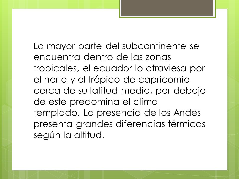 La mayor parte del subcontinente se encuentra dentro de las zonas tropicales, el ecuador lo atraviesa por el norte y el trópico de capricornio cerca de su latitud media, por debajo de este predomina el clima templado.