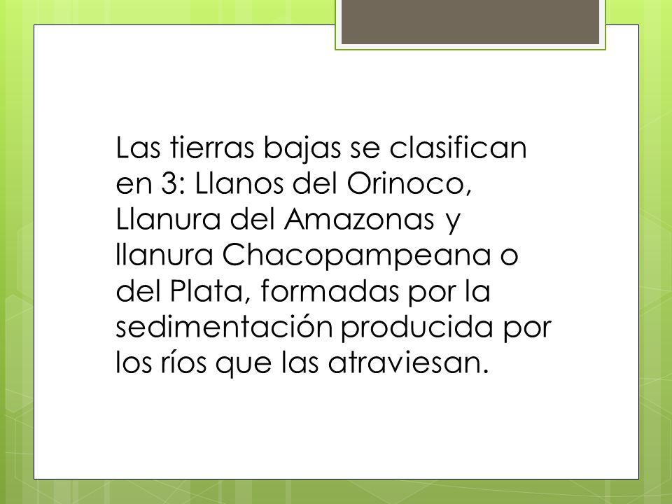 Las tierras bajas se clasifican en 3: Llanos del Orinoco, Llanura del Amazonas y llanura Chacopampeana o del Plata, formadas por la sedimentación producida por los ríos que las atraviesan.