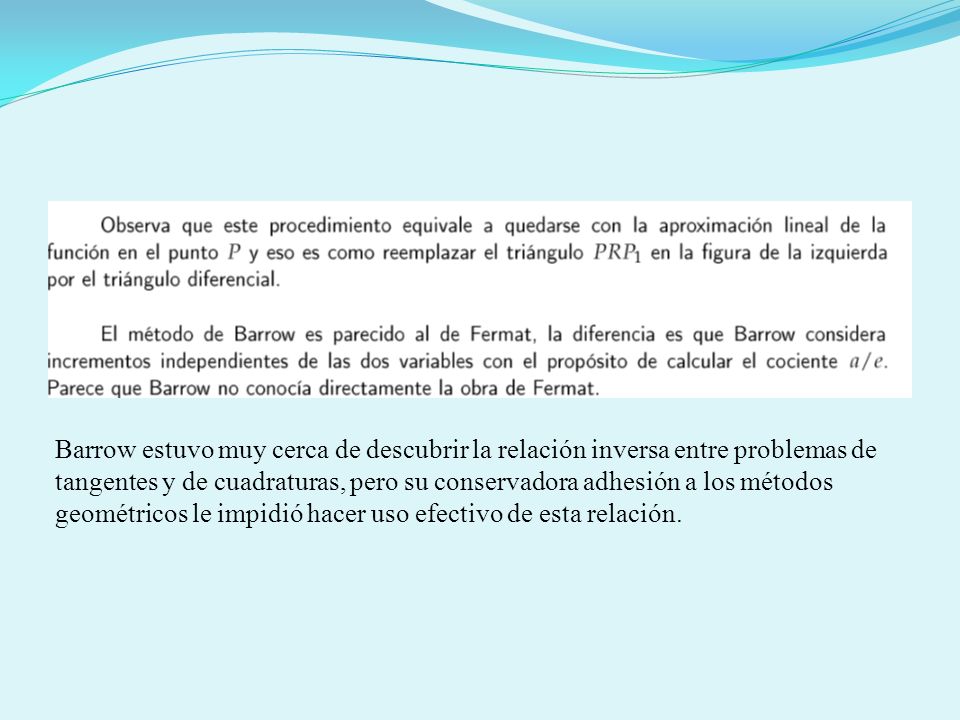 Barrow estuvo muy cerca de descubrir la relación inversa entre problemas de tangentes y de cuadraturas, pero su conservadora adhesión a los métodos geométricos le impidió hacer uso efectivo de esta relación.