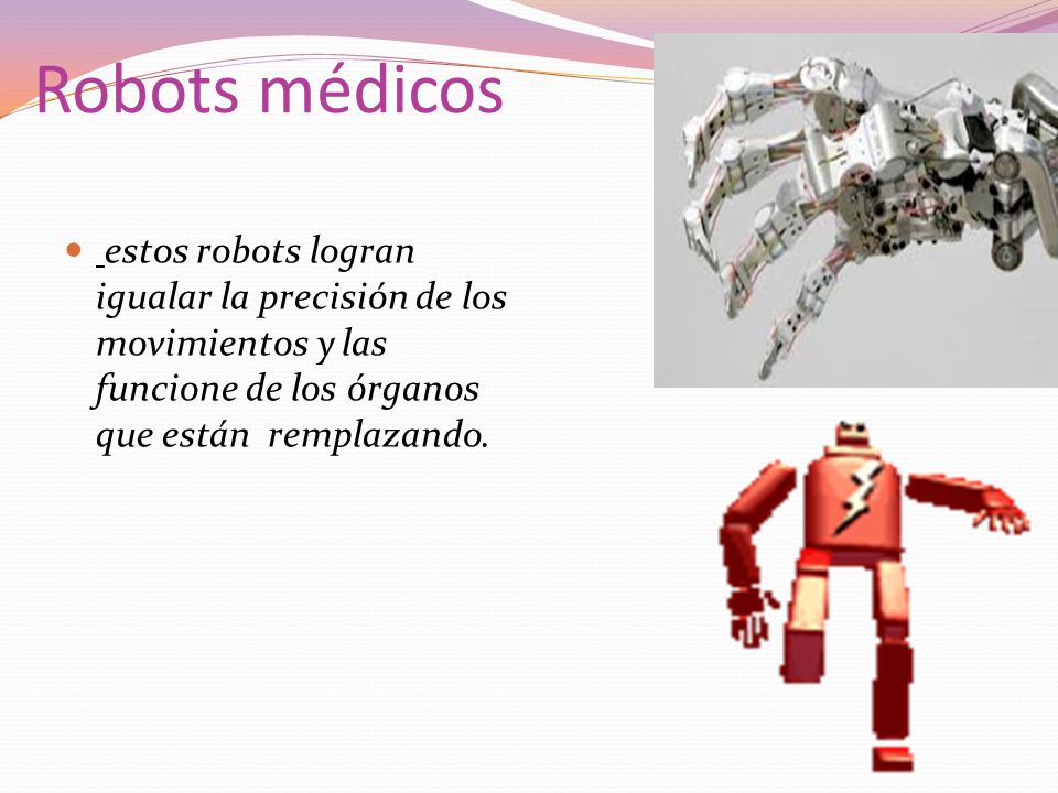 Robots médicos estos robots logran igualar la precisión de los movimientos y las funcione de los órganos que están remplazando.