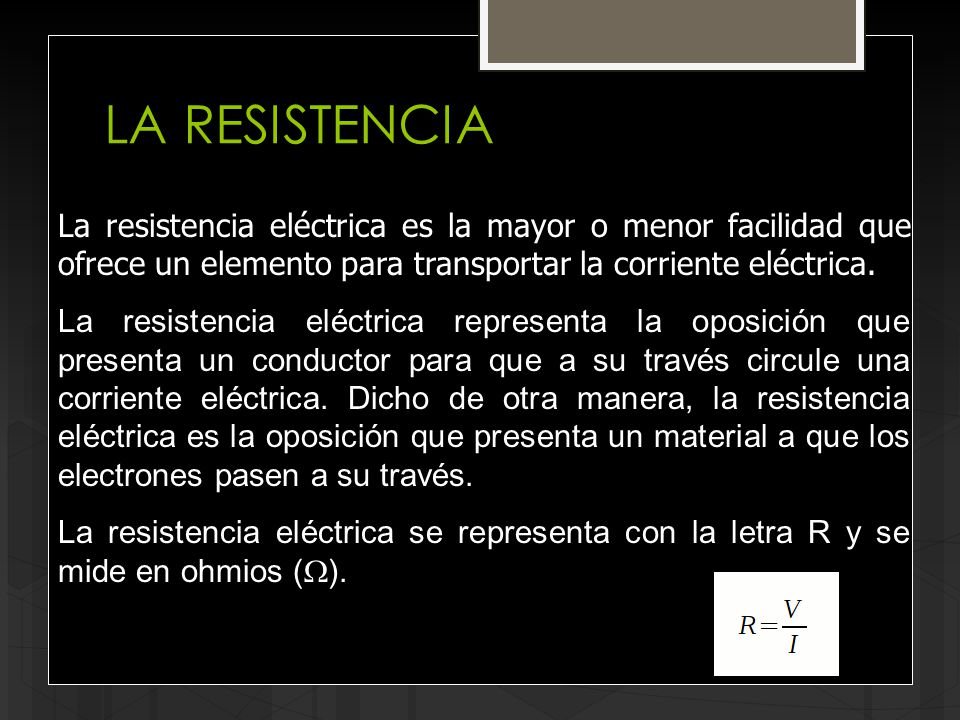 LA RESISTENCIA La resistencia eléctrica es la mayor o menor facilidad que ofrece un elemento para transportar la corriente eléctrica.