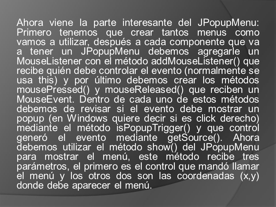 Ahora viene la parte interesante del JPopupMenu: Primero tenemos que crear tantos menus como vamos a utilizar, después a cada componente que va a tener un JPopupMenu debemos agregarle un MouseListener con el método addMouseListener() que recibe quién debe controlar el evento (normalmente se usa this) y por último debemos crear los métodos mousePressed() y mouseReleased() que reciben un MouseEvent.