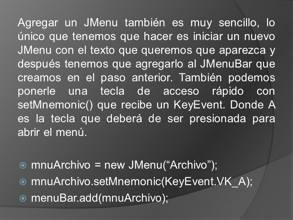 Agregar un JMenu también es muy sencillo, lo único que tenemos que hacer es iniciar un nuevo JMenu con el texto que queremos que aparezca y después tenemos que agregarlo al JMenuBar que creamos en el paso anterior. También podemos ponerle una tecla de acceso rápido con setMnemonic() que recibe un KeyEvent. Donde A es la tecla que deberá de ser presionada para abrir el menú.