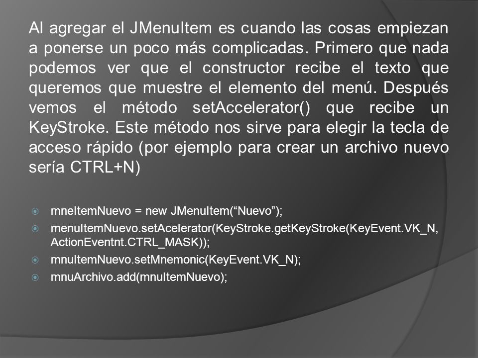 Al agregar el JMenuItem es cuando las cosas empiezan a ponerse un poco más complicadas. Primero que nada podemos ver que el constructor recibe el texto que queremos que muestre el elemento del menú. Después vemos el método setAccelerator() que recibe un KeyStroke. Este método nos sirve para elegir la tecla de acceso rápido (por ejemplo para crear un archivo nuevo sería CTRL+N)
