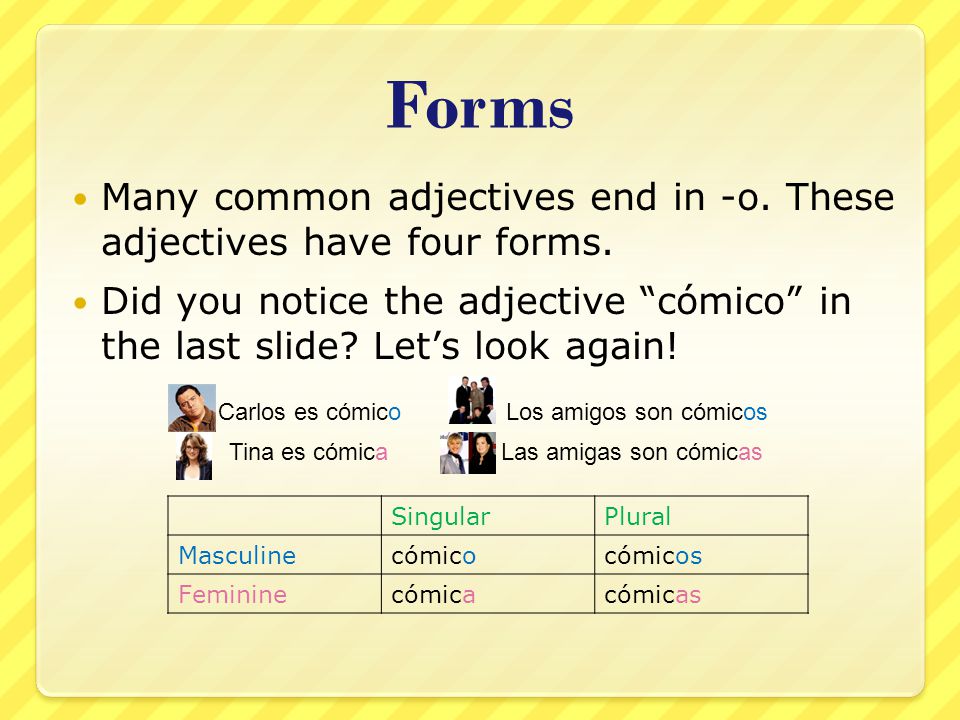 Forms Many common adjectives end in -o. These adjectives have four forms. Did you notice the adjective cómico in the last slide Let’s look again!