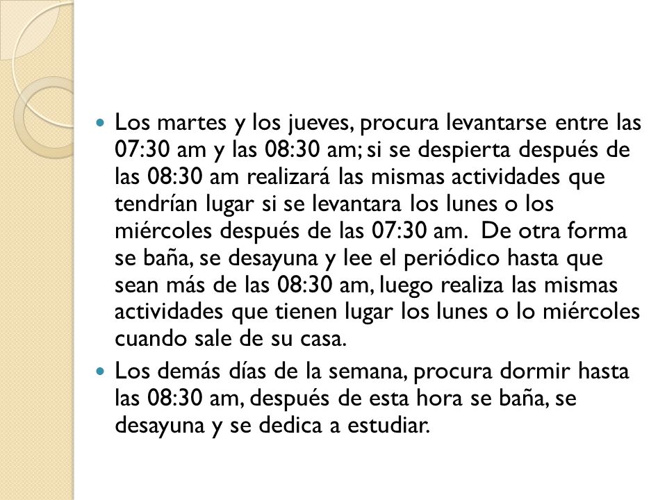 Los martes y los jueves, procura levantarse entre las 07:30 am y las 08:30 am; si se despierta después de las 08:30 am realizará las mismas actividades que tendrían lugar si se levantara los lunes o los miércoles después de las 07:30 am. De otra forma se baña, se desayuna y lee el periódico hasta que sean más de las 08:30 am, luego realiza las mismas actividades que tienen lugar los lunes o lo miércoles cuando sale de su casa.