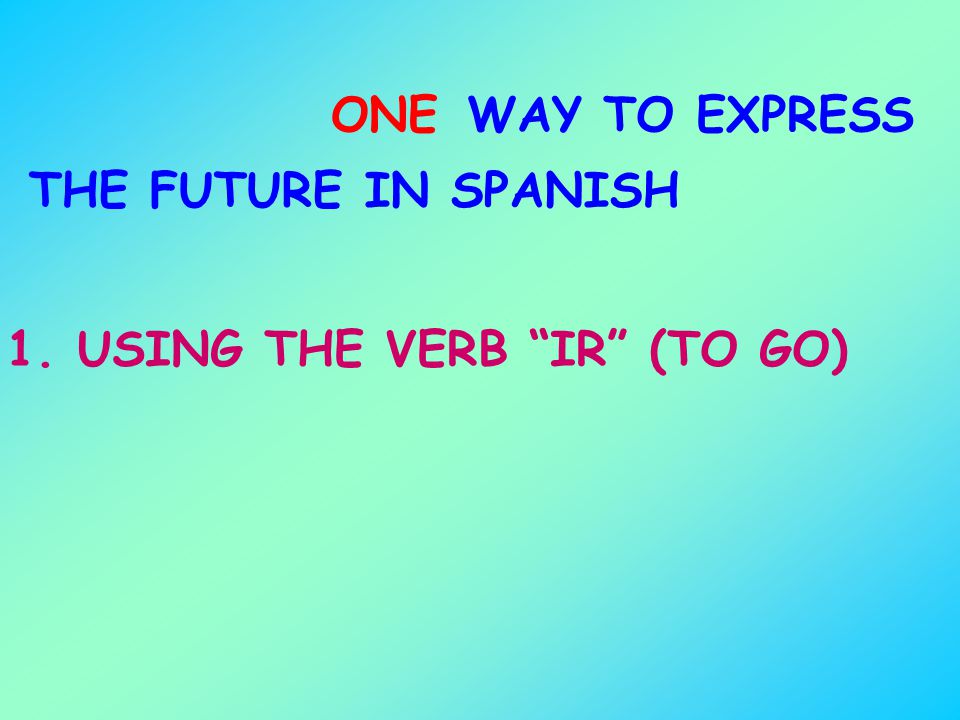 ONE WAY TO EXPRESS THE FUTURE IN SPANISH 1. USING THE VERB IR (TO GO)
