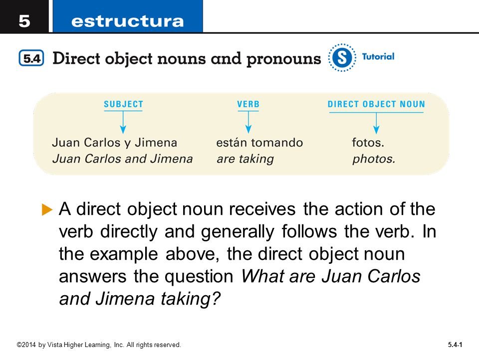 A direct object noun receives the action of the verb directly and generally follows the verb. In the example above, the direct object noun answers the question What are Juan Carlos and Jimena taking