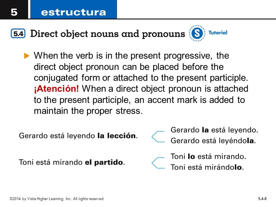 When the verb is in the present progressive, the direct object pronoun can be placed before the conjugated form or attached to the present participle. ¡Atención! When a direct object pronoun is attached to the present participle, an accent mark is added to maintain the proper stress.