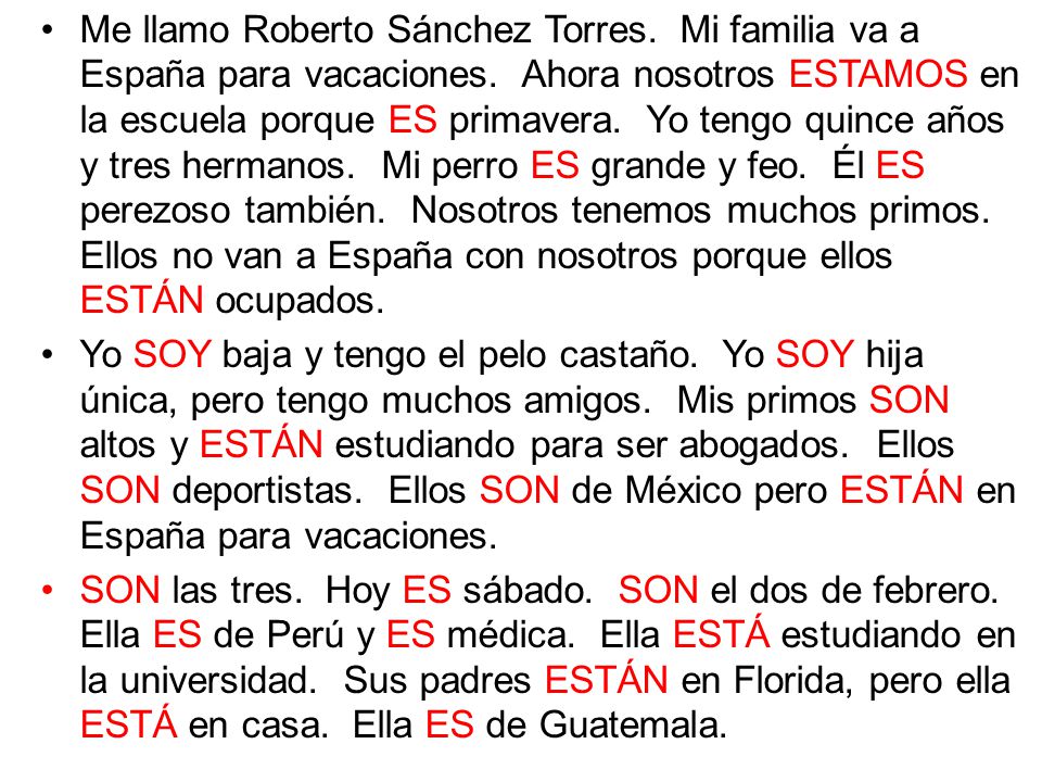 Me llamo Roberto Sánchez Torres. Mi familia va a España para vacaciones. Ahora nosotros ESTAMOS en la escuela porque ES primavera. Yo tengo quince años y tres hermanos. Mi perro ES grande y feo. Él ES perezoso también. Nosotros tenemos muchos primos. Ellos no van a España con nosotros porque ellos ESTÁN ocupados.