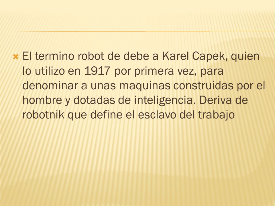 El termino robot de debe a Karel Capek, quien lo utilizo en 1917 por primera vez, para denominar a unas maquinas construidas por el hombre y dotadas de inteligencia.