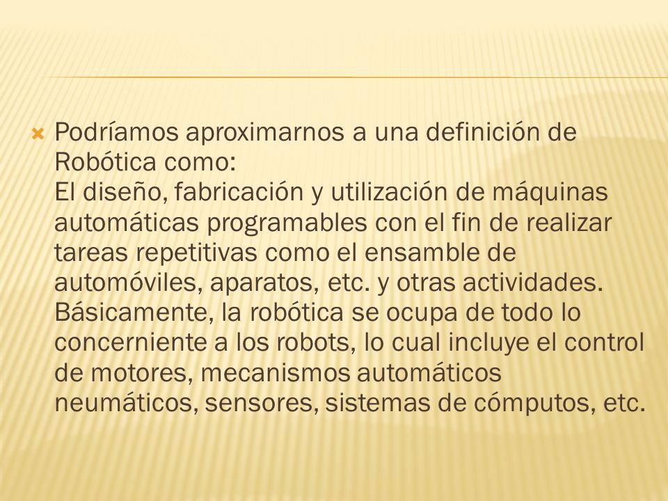 Podríamos aproximarnos a una definición de Robótica como: El diseño, fabricación y utilización de máquinas automáticas programables con el fin de realizar tareas repetitivas como el ensamble de automóviles, aparatos, etc.