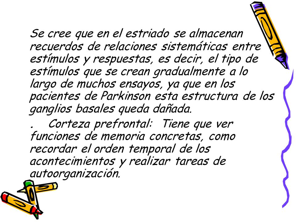 Se cree que en el estriado se almacenan recuerdos de relaciones sistemáticas entre estímulos y respuestas, es decir, el tipo de estímulos que se crean gradualmente a lo largo de muchos ensayos, ya que en los pacientes de Parkinson esta estructura de los ganglios basales queda dañada.