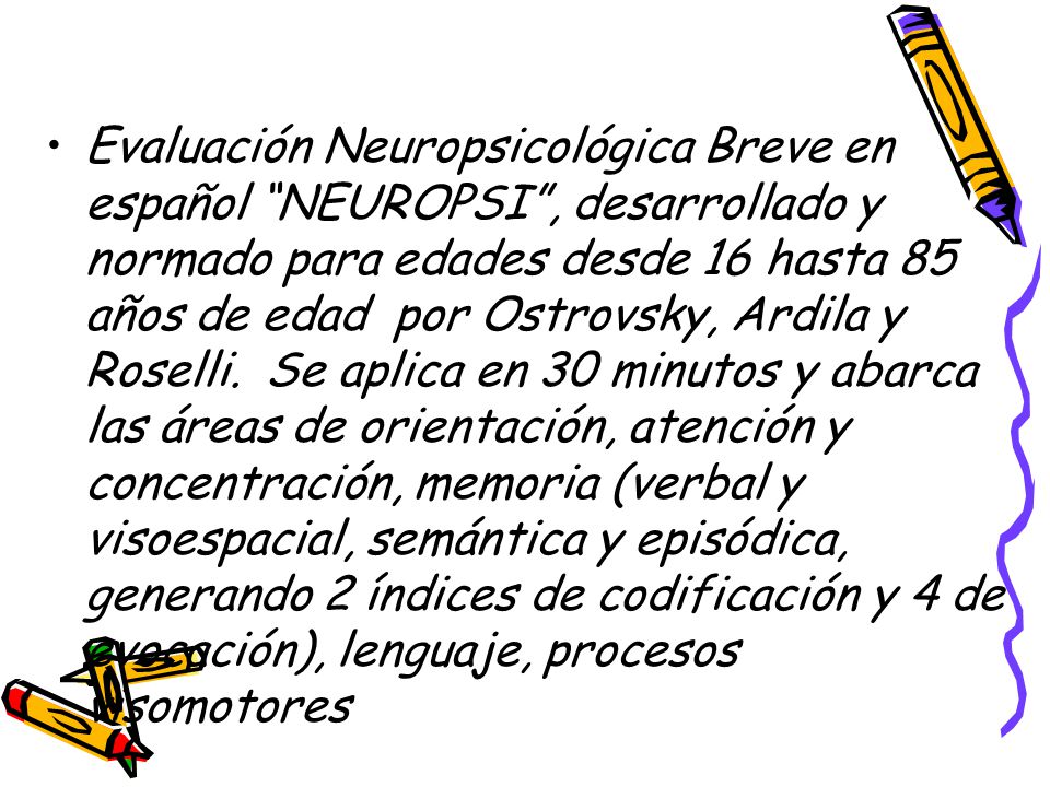 Evaluación Neuropsicológica Breve en español NEUROPSI , desarrollado y normado para edades desde 16 hasta 85 años de edad por Ostrovsky, Ardila y Roselli.