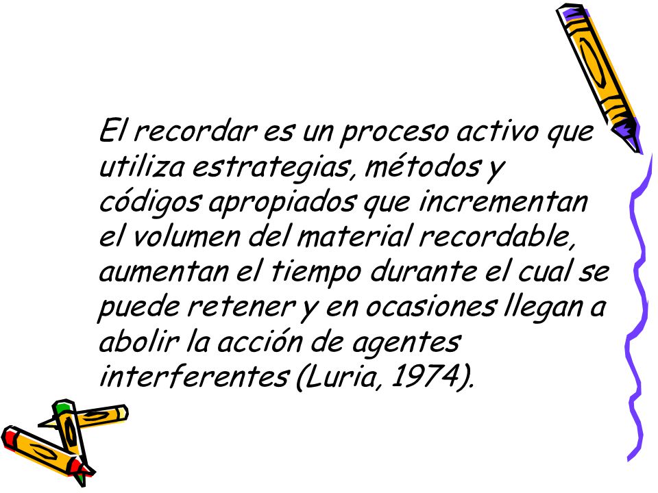 El recordar es un proceso activo que utiliza estrategias, métodos y códigos apropiados que incrementan el volumen del material recordable, aumentan el tiempo durante el cual se puede retener y en ocasiones llegan a abolir la acción de agentes interferentes (Luria, 1974).