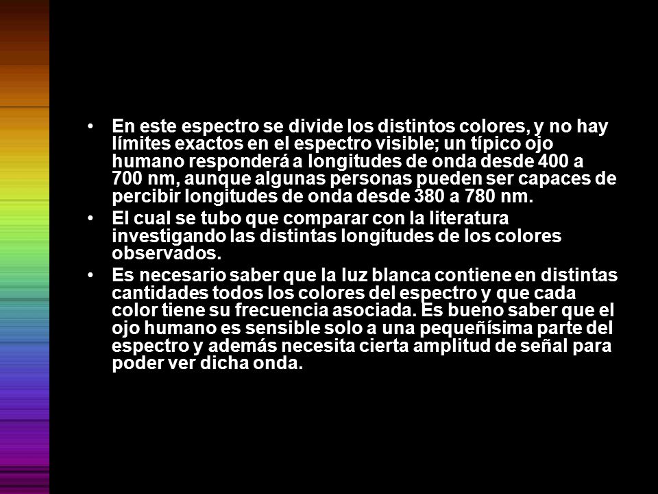 En este espectro se divide los distintos colores, y no hay límites exactos en el espectro visible; un típico ojo humano responderá a longitudes de onda desde 400 a 700 nm, aunque algunas personas pueden ser capaces de percibir longitudes de onda desde 380 a 780 nm.