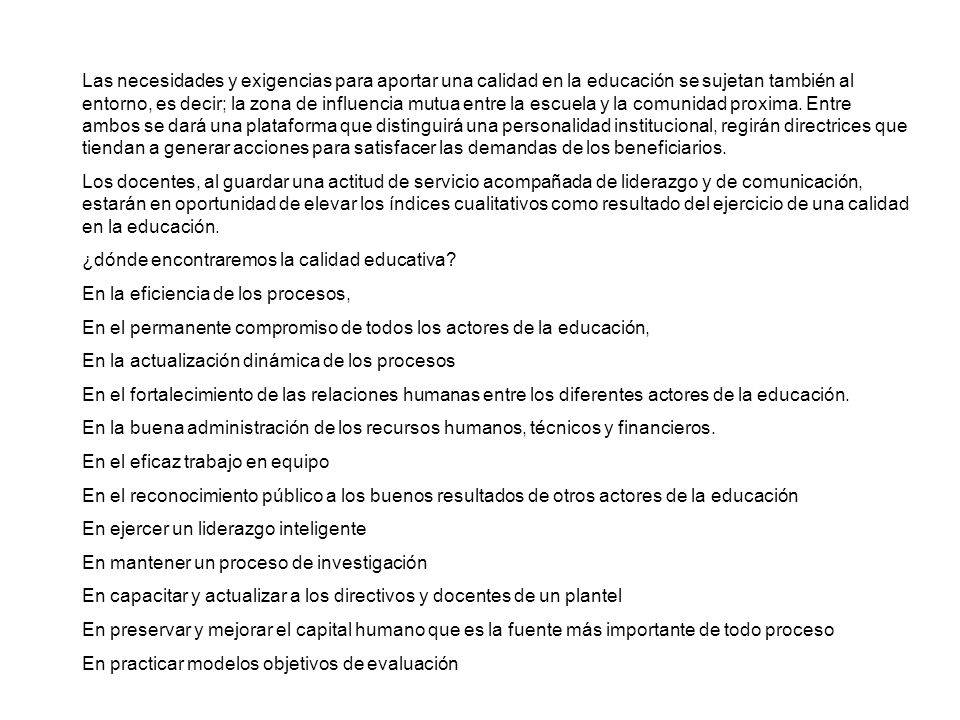Las necesidades y exigencias para aportar una calidad en la educación se sujetan también al entorno, es decir; la zona de influencia mutua entre la escuela y la comunidad proxima. Entre ambos se dará una plataforma que distinguirá una personalidad institucional, regirán directrices que tiendan a generar acciones para satisfacer las demandas de los beneficiarios.