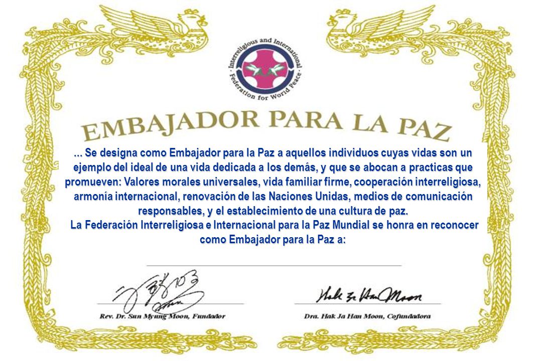 ... Se designa como Embajador para la Paz a aquellos individuos cuyas vidas son un ejemplo del ideal de una vida dedicada a los demás, y que se abocan a practicas que promueven: Valores morales universales, vida familiar firme, cooperación interreligiosa, armonía internacional, renovación de las Naciones Unidas, medios de comunicación responsables, y el establecimiento de una cultura de paz.