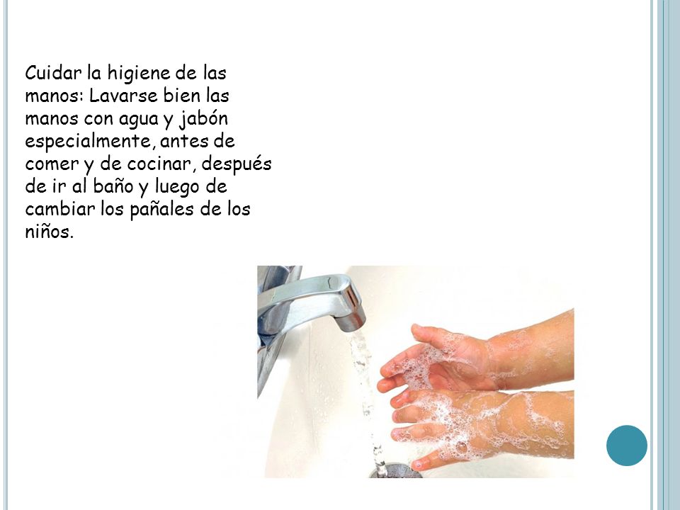 Cuidar la higiene de las manos: Lavarse bien las manos con agua y jabón especialmente, antes de comer y de cocinar, después de ir al baño y luego de cambiar los pañales de los niños.
