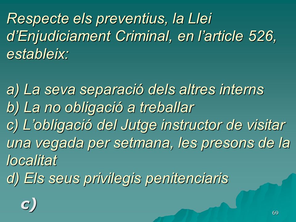 Respecte els preventius, la Llei d’Enjudiciament Criminal, en l’article 526, estableix: a) La seva separació dels altres interns b) La no obligació a treballar c) L’obligació del Jutge instructor de visitar una vegada per setmana, les presons de la localitat d) Els seus privilegis penitenciaris