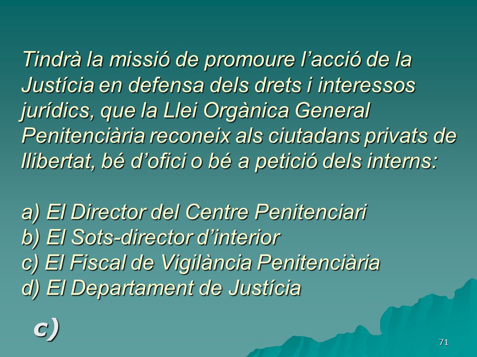 Tindrà la missió de promoure l’acció de la Justícia en defensa dels drets i interessos jurídics, que la Llei Orgànica General Penitenciària reconeix als ciutadans privats de llibertat, bé d’ofici o bé a petició dels interns: a) El Director del Centre Penitenciari b) El Sots-director d’interior c) El Fiscal de Vigilància Penitenciària d) El Departament de Justícia