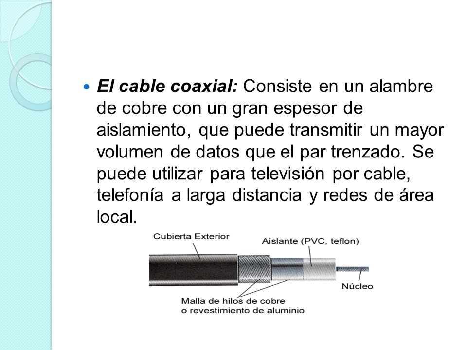 El cable coaxial: Consiste en un alambre de cobre con un gran espesor de aislamiento, que puede transmitir un mayor volumen de datos que el par trenzado.