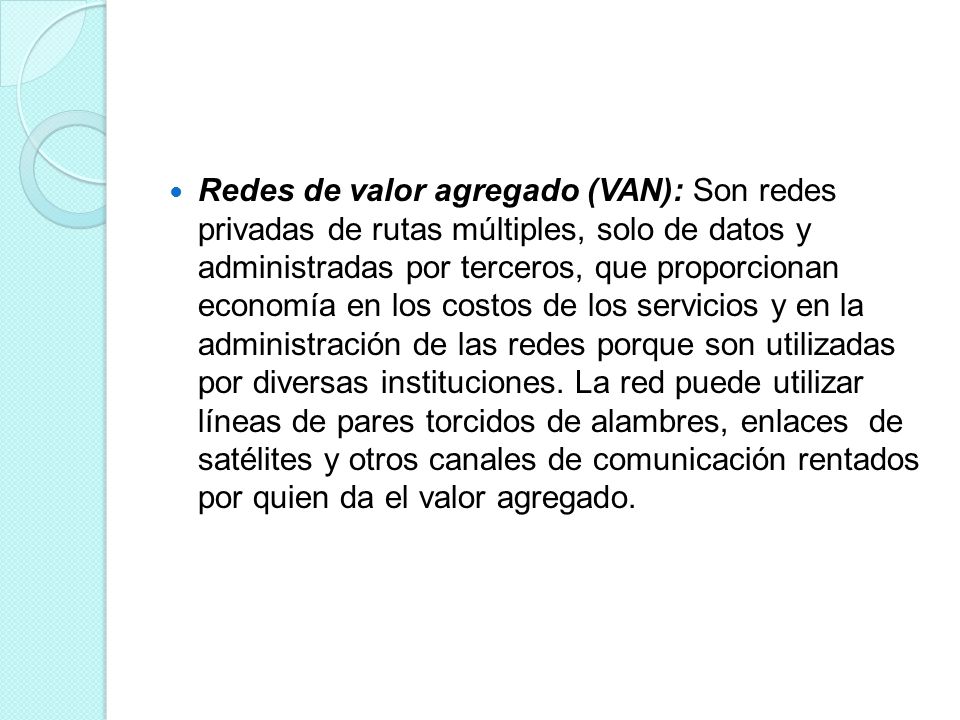 Redes de valor agregado (VAN): Son redes privadas de rutas múltiples, solo de datos y administradas por terceros, que proporcionan economía en los costos de los servicios y en la administración de las redes porque son utilizadas por diversas instituciones.