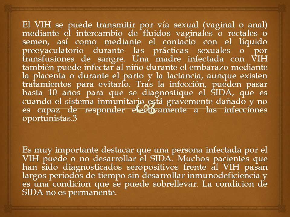 El VIH se puede transmitir por vía sexual (vaginal o anal) mediante el intercambio de fluidos vaginales o rectales o semen, así como mediante el contacto con el líquido preeyaculatorio durante las prácticas sexuales o por transfusiones de sangre. Una madre infectada con VIH también puede infectar al niño durante el embarazo mediante la placenta o durante el parto y la lactancia, aunque existen tratamientos para evitarlo. Tras la infección, pueden pasar hasta 10 años para que se diagnostique el SIDA, que es cuando el sistema inmunitario está gravemente dañado y no es capaz de responder efectivamente a las infecciones oportunistas.3