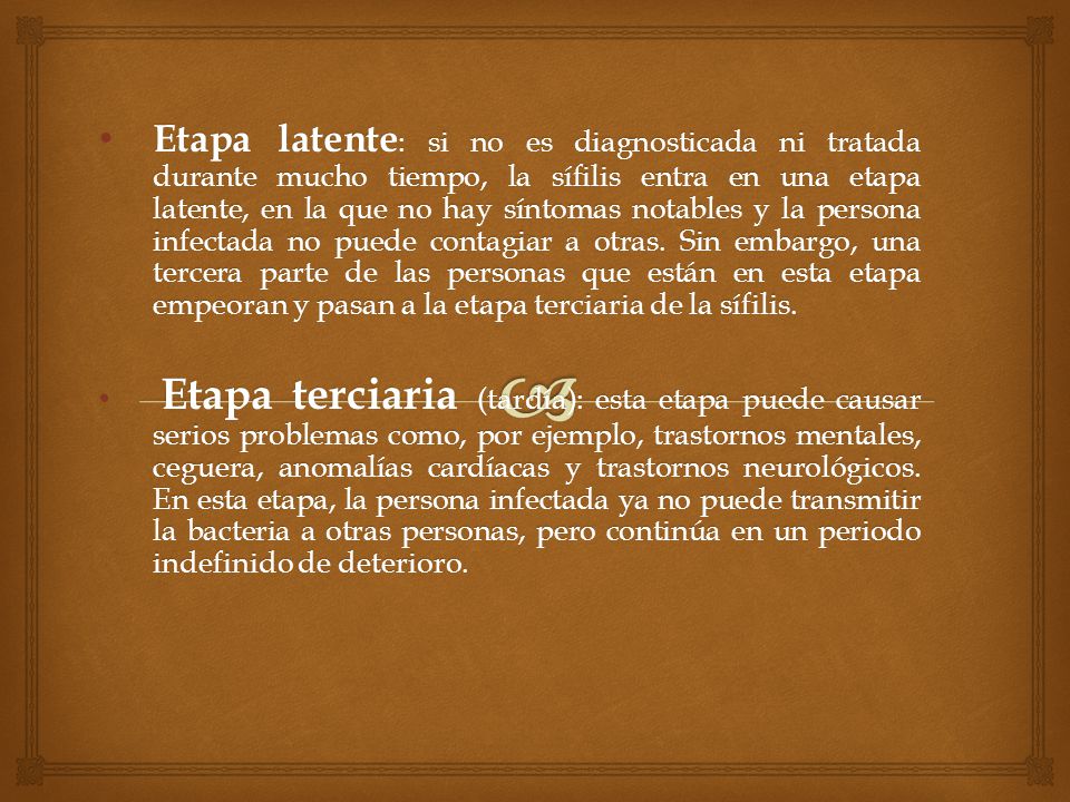 Etapa latente: si no es diagnosticada ni tratada durante mucho tiempo, la sífilis entra en una etapa latente, en la que no hay síntomas notables y la persona infectada no puede contagiar a otras. Sin embargo, una tercera parte de las personas que están en esta etapa empeoran y pasan a la etapa terciaria de la sífilis.