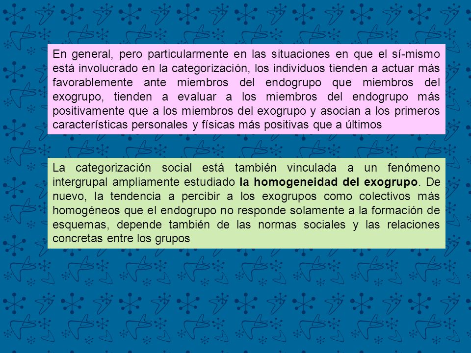 En general, pero particularmente en las situaciones en que el sí-mismo está involucrado en la categorización, los individuos tienden a actuar más favorablemente ante miembros del endogrupo que miembros del exogrupo, tienden a evaluar a los miembros del endogrupo más positivamente que a los miembros del exogrupo y asocian a los primeros características personales y físicas más positivas que a últimos