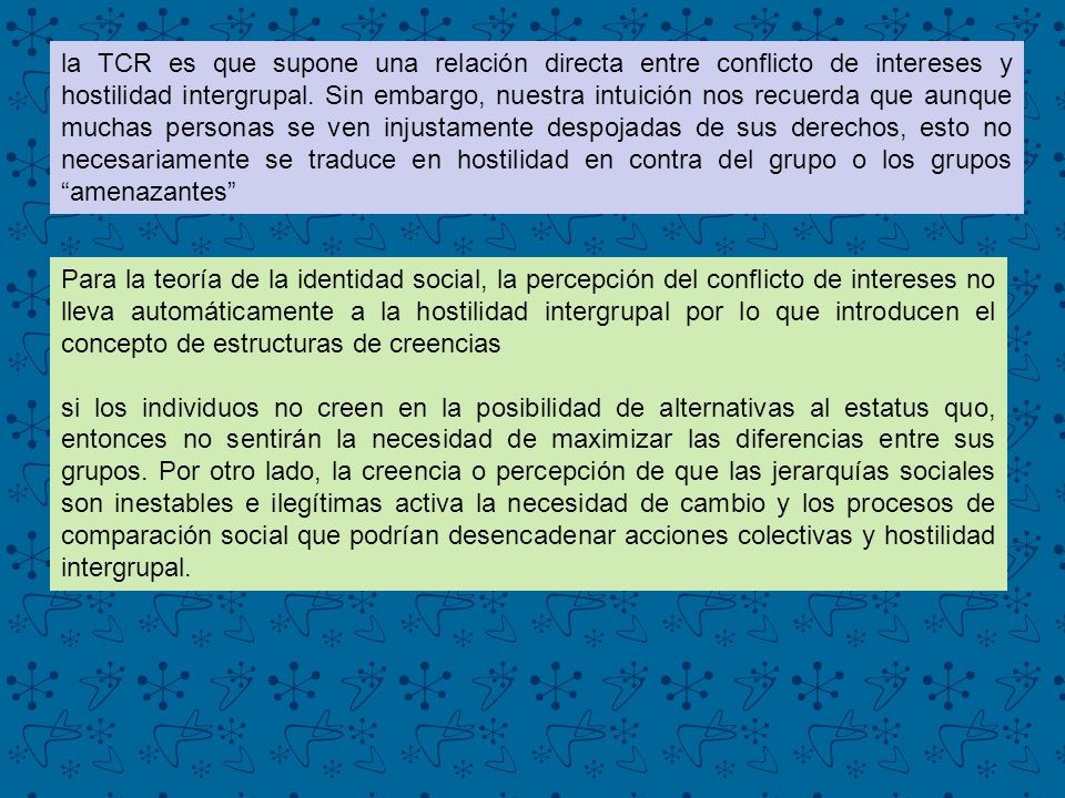 la TCR es que supone una relación directa entre conflicto de intereses y hostilidad intergrupal. Sin embargo, nuestra intuición nos recuerda que aunque muchas personas se ven injustamente despojadas de sus derechos, esto no necesariamente se traduce en hostilidad en contra del grupo o los grupos amenazantes