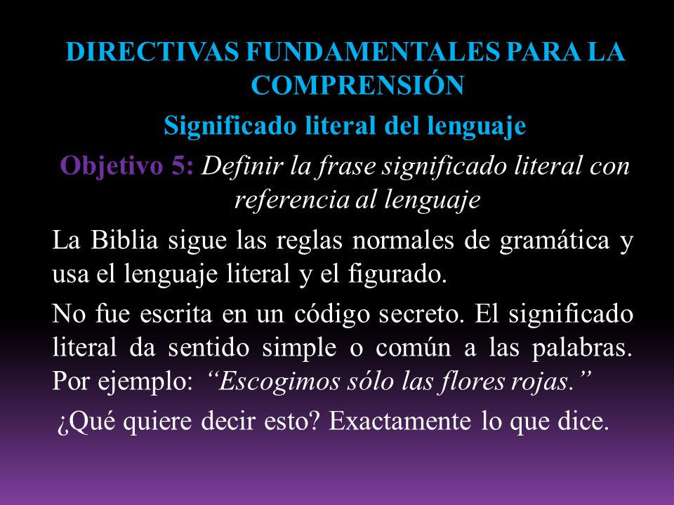 DIRECTIVAS FUNDAMENTALES PARA LA COMPRENSIÓN Significado literal del lenguaje Objetivo 5: Definir la frase significado literal con referencia al lenguaje La Biblia sigue las reglas normales de gramática y usa el lenguaje literal y el figurado.