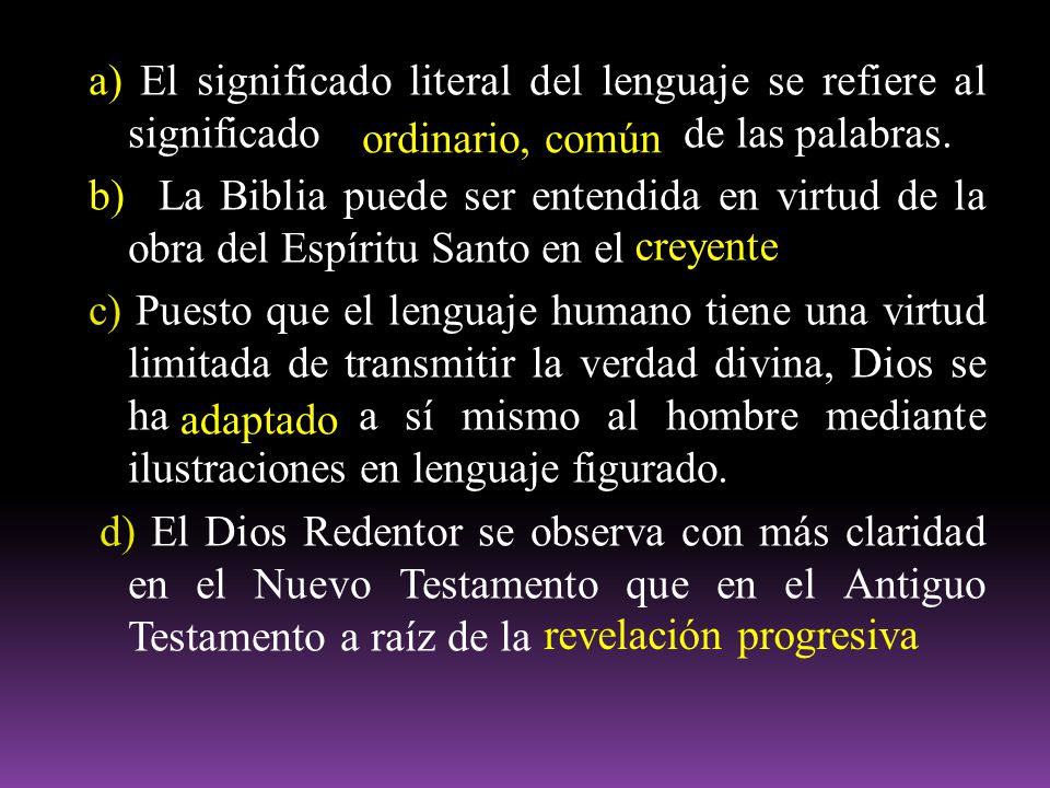 a) El significado literal del lenguaje se refiere al significado de las palabras. b) La Biblia puede ser entendida en virtud de la obra del Espíritu Santo en el c) Puesto que el lenguaje humano tiene una virtud limitada de transmitir la verdad divina, Dios se ha a sí mismo al hombre mediante ilustraciones en lenguaje figurado. d) El Dios Redentor se observa con más claridad en el Nuevo Testamento que en el Antiguo Testamento a raíz de la